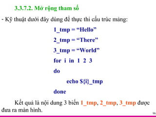 3.3.7.2. Mở rộng tham số Kỹ thuật dưới đây dùng để thực thi cấu trúc mảng: 1_tmp = “Hello” 2_tmp = “There” 3_tmp = “World” for  i  in  1  2  3 do echo ${i}_tmp done Kết quả là nội dung 3 biến  1_tmp ,  2_tmp ,  3_tmp  được đưa ra màn hình. 