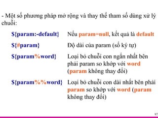 - Một số phương pháp mở rộng và thay thế tham số dùng xử lý chuỗi: ${param:-default} Nếu  param=null , kết quả là  default ${ # param} Độ dài của param (số ký tự) ${param % word} Loại bỏ chuỗi con ngắn nhất bên  phải param so khớp với  word  ( param  không thay đổi) ${param %% word} Loại bỏ chuỗi con dài nhất bên phải  param  so khớp với  word  ( param   không thay đổi) 