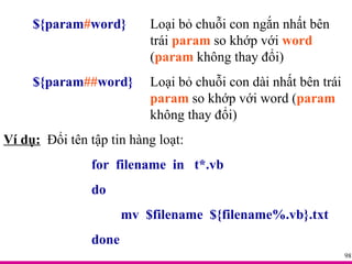 ${param # word} Loại bỏ chuỗi con ngắn nhất bên  trái  param  so khớp với  word   ( param  không thay đổi) ${param ## word} Loại bỏ chuỗi con dài nhất bên trái  param  so khớp với word ( param   không thay đổi) Ví dụ:   Đổi tên tập tin hàng loạt: for  filename  in  t*.vb do mv  $filename  ${filename%.vb}.txt done 