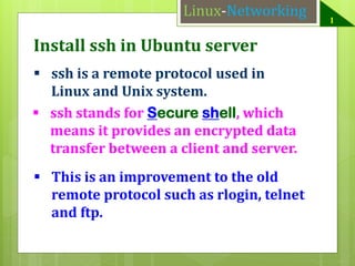 Linux-Networking

Install ssh in Ubuntu server
 ssh is a remote protocol used in
Linux and Unix system.
 ssh stands for Secure shell, which
means it provides an encrypted data
transfer between a client and server.
 This is an improvement to the old
remote protocol such as rlogin, telnet
and ftp.

1

 