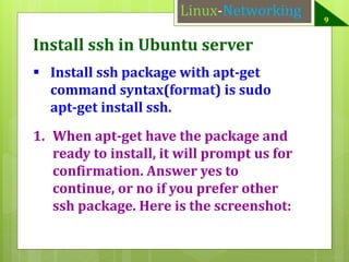 Linux-Networking

Install ssh in Ubuntu server
 Install ssh package with apt-get
command syntax(format) is sudo
apt-get install ssh.
1. When apt-get have the package and
ready to install, it will prompt us for
confirmation. Answer yes to
continue, or no if you prefer other
ssh package. Here is the screenshot:

9

 
