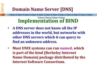Jainul
15

Domain Name Server [DNS]
Linux-Linux-Linux-Linux-Linux-Linux-Linux-Linux-Linux-Linux-Linux-LinuxLinux-Linux-Linux-Linux

Implementation of BIND

• A DNS server does not know all the IP
addresses in the world, but networks with
other DNS servers which it can query to
find an unknown address.
• Most UNIX systems can run named, which
is part of the bind (Berkeley Internet
Name Domain) package distributed by the
Internet Software Consortium.

 