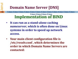 Jainul
16

Domain Name Server [DNS]
Linux-Linux-Linux-Linux-Linux-Linux-Linux-Linux-Linux-Linux-Linux-LinuxLinux-Linux-Linux-Linux

Implementation of BIND

• It can run as a stand-alone caching
nameserver, which is often done on Linux
systems in order to speed up network
access.
• Your main client configuration file is
/etc/resolv.conf , which determines the
order in which Domain Name Servers are
contacted:

 