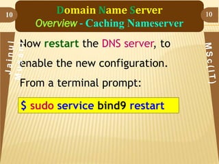 10

Domain Name Server
Overview - Caching Nameserver
Now restart the DNS server, to

enable the new configuration.
From a terminal prompt:

$ sudo service bind9 restart

10

 