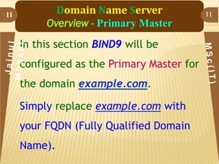 11

Domain Name Server
Overview - Primary Master
In this section BIND9 will be

configured as the Primary Master for
the domain example.com.
Simply replace example.com with

your FQDN (Fully Qualified Domain
Name).

11

 