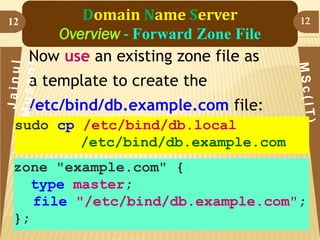 12

Domain Name Server
Overview - Forward Zone File
Now use an existing zone file as

12

a template to create the
/etc/bind/db.example.com file:
sudo cp /etc/bind/db.local
/etc/bind/db.example.com
zone "example.com" {
type master;
file "/etc/bind/db.example.com";
};

 