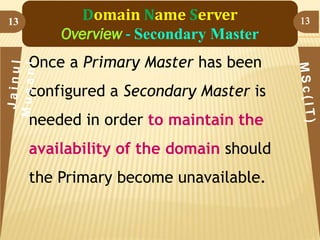 13

Domain Name Server
Overview - Secondary Master
Once a Primary Master has been
configured a Secondary Master is
needed in order to maintain the
availability of the domain should

the Primary become unavailable.

13

 
