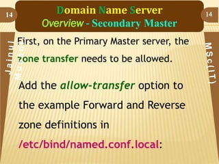14

Domain Name Server
Overview - Secondary Master
First, on the Primary Master server, the
zone transfer needs to be allowed.

Add the allow-transfer option to

the example Forward and Reverse
zone definitions in

/etc/bind/named.conf.local:

14

 