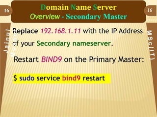 16

Domain Name Server
Overview - Secondary Master
Replace 192.168.1.11 with the IP Address

of your Secondary nameserver.

Restart BIND9 on the Primary Master:
$ sudo service bind9 restart

16

 