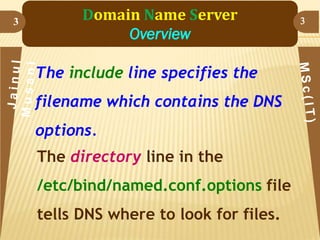 3

Domain Name Server
Overview
The include line specifies the

filename which contains the DNS
options.
The directory line in the
/etc/bind/named.conf.options file
tells DNS where to look for files.

3

 
