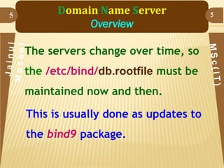 5

Domain Name Server
Overview
The servers change over time, so

the /etc/bind/db.rootfile must be
maintained now and then.

This is usually done as updates to
the bind9 package.

5

 