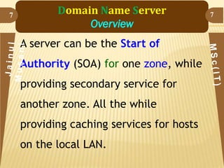 7

Domain Name Server
Overview
A server can be the Start of
Authority (SOA) for one zone, while
providing secondary service for
another zone. All the while

providing caching services for hosts
on the local LAN.

7

 