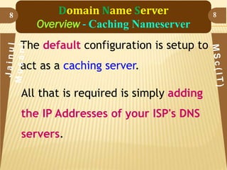 8

Domain Name Server
Overview - Caching Nameserver
The default configuration is setup to

act as a caching server.
All that is required is simply adding

the IP Addresses of your ISP's DNS
servers.

8

 