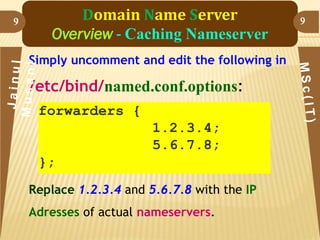 9

Domain Name Server
Overview - Caching Nameserver
Simply uncomment and edit the following in

/etc/bind/named.conf.options:
forwarders {
1.2.3.4;
5.6.7.8;

};
Replace 1.2.3.4 and 5.6.7.8 with the IP
Adresses of actual nameservers.

9

 