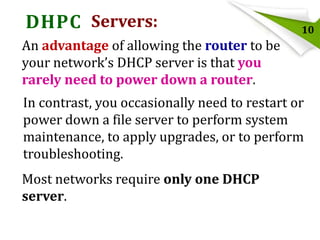 DHPC Servers:

10

An advantage of allowing the router to be
your network’s DHCP server is that you
rarely need to power down a router.
In contrast, you occasionally need to restart or
power down a file server to perform system
maintenance, to apply upgrades, or to perform
troubleshooting.
Most networks require only one DHCP
server.

 