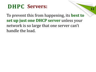 DHPC Servers:
To prevent this from happening, its best to
set up just one DHCP server unless your
network is so large that one server can’t
handle the load.

12

 