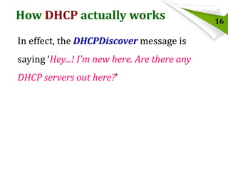 How DHCP actually works
In effect, the DHCPDiscover message is
saying ‘Hey...! I’m new here. Are there any
DHCP servers out here?’

16

 