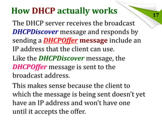 How DHCP actually works
The DHCP server receives the broadcast
DHCPDiscover message and responds by
sending a DHCPOffer message include an
IP address that the client can use.
Like the DHCPDiscover message, the
DHCPOffer message is sent to the
broadcast address.
This makes sense because the client to
which the message is being sent doesn’t yet
have an IP address and won’t have one
until it accepts the offer.

17

 