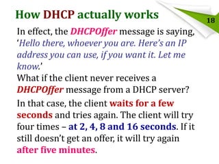 How DHCP actually works
In effect, the DHCPOffer message is saying,
‘Hello there, whoever you are. Here’s an IP
address you can use, if you want it. Let me
know.’
What if the client never receives a
DHCPOffer message from a DHCP server?
In that case, the client waits for a few
seconds and tries again. The client will try
four times – at 2, 4, 8 and 16 seconds. If it
still doesn’t get an offer, it will try again
after five minutes.

18

 