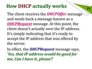 How DHCP actually works
The client receives the DHCPOffer message
and sends back a message known as a
DHCPRequest message. At this point, the
client doesn’t actually own the IP address.
It’s simply indicating that it’s ready to
accept the IP address that was offered by
the server.
In effect, the DHCPRequest message says,
‘Yes, that IP address would be good for
me, Can I have it, please?’

19

 