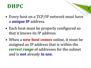 DHPC
• Every host on a TCP/IP network must have
a unique IP address.
• Each host must be properly configured so
that it knows its IP address.
• When a new host comes online, it must be
assigned an IP address that is within the
correct range of addresses for the subnet
and is not already in use.

2

 