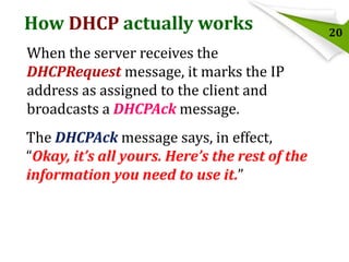 How DHCP actually works
When the server receives the
DHCPRequest message, it marks the IP
address as assigned to the client and
broadcasts a DHCPAck message.
The DHCPAck message says, in effect,
“Okay, it’s all yours. Here’s the rest of the
information you need to use it.”

20

 