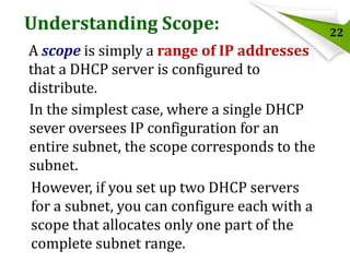 Understanding Scope:
A scope is simply a range of IP addresses
that a DHCP server is configured to
distribute.
In the simplest case, where a single DHCP
sever oversees IP configuration for an
entire subnet, the scope corresponds to the
subnet.
However, if you set up two DHCP servers
for a subnet, you can configure each with a
scope that allocates only one part of the
complete subnet range.

22

 
