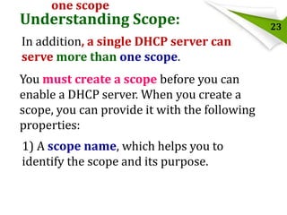 one scope

Understanding Scope:
In addition, a single DHCP server can
serve more than one scope.
You must create a scope before you can
enable a DHCP server. When you create a
scope, you can provide it with the following
properties:

1) A scope name, which helps you to
identify the scope and its purpose.

23

 