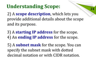 Understanding Scope:
2) A scope description, which lets you
provide additional details about the scope
and its purpose.

3) A starting IP address for the scope.
4) An ending IP address for the scope.
5) A subnet mask for the scope. You can
specify the subnet mask with dotted
decimal notation or with CIDR notation.

24

 
