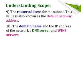 Understanding Scope:
9) The router address for the subnet. This
value is also known as the Default Gateway
address.

10) The domain name and the IP address
of the network’s DNS server and WINS
servers.

27

 