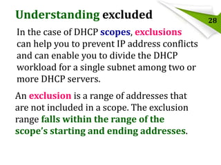 Understanding excluded
In the case of DHCP scopes, exclusions
can help you to prevent IP address conflicts
and can enable you to divide the DHCP
workload for a single subnet among two or
more DHCP servers.

An exclusion is a range of addresses that
are not included in a scope. The exclusion
range falls within the range of the
scope’s starting and ending addresses.

28

 