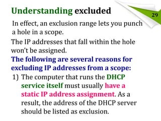 Understanding excluded
In effect, an exclusion range lets you punch
a hole in a scope.
The IP addresses that fall within the hole
won’t be assigned.
The following are several reasons for
excluding IP addresses from a scope:
1) The computer that runs the DHCP
service itself must usually have a
static IP address assignment. As a
result, the address of the DHCP server
should be listed as exclusion.

29

 