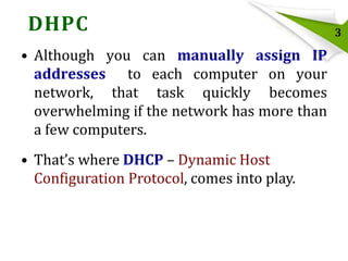 DHPC
• Although you can manually assign IP
addresses to each computer on your
network, that task quickly becomes
overwhelming if the network has more than
a few computers.
• That’s where DHCP – Dynamic Host
Configuration Protocol, comes into play.

3

 