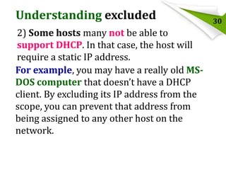 Understanding excluded
2) Some hosts many not be able to
support DHCP. In that case, the host will
require a static IP address.
For example, you may have a really old MSDOS computer that doesn’t have a DHCP
client. By excluding its IP address from the
scope, you can prevent that address from
being assigned to any other host on the
network.

30

 