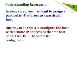 Understanding Reservation
In some cases, you may want to assign a
particular IP address to a particular
host.
One way to do this is to configure the host
with a static IP address so that the host
doesn’t use DHCP to obtain its IP
configuration.

31

 