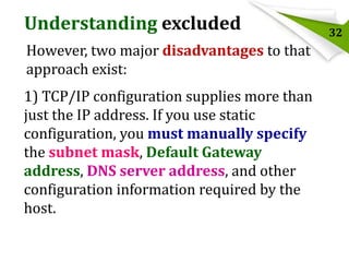 Understanding excluded
However, two major disadvantages to that
approach exist:
1) TCP/IP configuration supplies more than
just the IP address. If you use static
configuration, you must manually specify
the subnet mask, Default Gateway
address, DNS server address, and other
configuration information required by the
host.

32

 