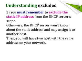 Understanding excluded
2) You must remember to exclude the
static IP address from the DHCP server’s
scope.
Otherwise, the DHCP server won’t know
about the static address and may assign it to
another host.
Then, you will have two host with the same
address on your network.

33

 