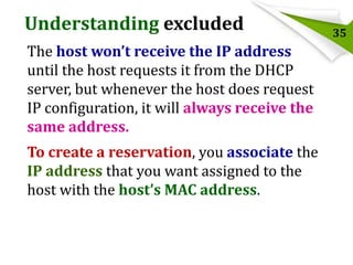 Understanding excluded
The host won’t receive the IP address
until the host requests it from the DHCP
server, but whenever the host does request
IP configuration, it will always receive the
same address.

To create a reservation, you associate the
IP address that you want assigned to the
host with the host’s MAC address.

35

 