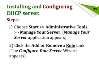 Installing and Configuring
DHCP server.
Steps:

1) Choose Start >> Administrative Tools
>> Manage Your Server. [Manage Your
Server application appears]
2) Click the Add or Remove a Role Link.
[The Configure Your Server Wizard
appears]

39

 