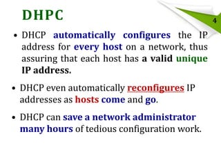 DHPC
• DHCP automatically configures the IP
address for every host on a network, thus
assuring that each host has a valid unique
IP address.

• DHCP even automatically reconfigures IP
addresses as hosts come and go.
• DHCP can save a network administrator
many hours of tedious configuration work.

4

 