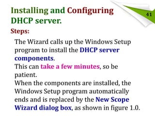 Installing and Configuring
DHCP server.
Steps:
The Wizard calls up the Windows Setup
program to install the DHCP server
components.
This can take a few minutes, so be
patient.
When the components are installed, the
Windows Setup program automatically
ends and is replaced by the New Scope
Wizard dialog box, as shown in figure 1.0.

41

 