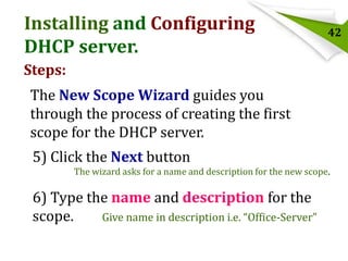 Installing and Configuring
DHCP server.

42

Steps:

The New Scope Wizard guides you
through the process of creating the first
scope for the DHCP server.
5) Click the Next button
The wizard asks for a name and description for the new scope.

6) Type the name and description for the
scope.
Give name in description i.e. “Office-Server”

 