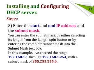 Installing and Configuring
DHCP server.
Steps:
8) Enter the start and end IP address and
the subnet mask.
You can enter the subnet mask by either selecting
its length from the Length spin button or by
entering the complete subnet mask into the
Subnet Mask text box.
In this example, I’ve entered the range
192.168.1.1 through 192.168.1.254, with a
subnet mask of 255.255.255.0.

46

 