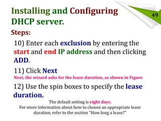 Installing and Configuring
DHCP server.
Steps:
10) Enter each exclusion by entering the
start and end IP address and then clicking
ADD.
11) Click Next
Next, the wizard asks for the lease duration, as shown in Figure

12) Use the spin boxes to specify the lease
duration.
The default setting is eight days.
For more information about how to choose an appropriate lease
duration, refer to the section "How long a lease?"

49

 