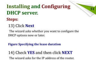 Installing and Configuring
DHCP server.
Steps:
13) Click Next
The wizard asks whether you want to configure the
DHCP options now or later.
Figure Specifying the lease duration

14) Check YES and then click NEXT
The wizard asks for the IP address of the router.

51

 