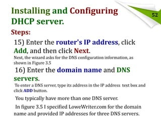 Installing and Configuring
DHCP server.
Steps:
15) Enter the router's IP address, click
Add, and then click Next.
Next, the wizard asks for the DNS configuration information, as
shown in Figure 3.5

16) Enter the domain name and DNS
servers.
To enter a DNS server, type its address in the IP address text box and
click ADD button.

You typically have more than one DNS server.

In figure 3.5 I specified LoweWriter.com for the domain
name and provided IP addresses for three DNS servers.

52

 