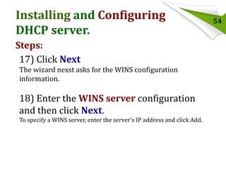 Installing and Configuring
DHCP server.
Steps:
17) Click Next
The wizard nexst asks for the WINS configuration
information.

18) Enter the WINS server configuration
and then click Next.
To specify a WINS server, enter the server's IP address and click Add.

54

 