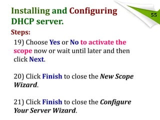 Installing and Configuring
DHCP server.
Steps:
19) Choose Yes or No to activate the
scope now or wait until later and then
click Next.
20) Click Finish to close the New Scope
Wizard.
21) Click Finish to close the Configure
Your Server Wizard.

55

 