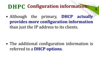 DHPC Configuration information:
• Although the primary, DHCP actually
provides more configuration information
than just the IP address to its clients.

• The additional configuration information is
referred to a DHCP options.

6

 