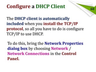 Configure a DHCP Client
The DHCP client is automatically
included when you install the TCP/IP
protocol, so all you have to do is configure
TCP/IP to use DHCP.
To do this, bring the Network Properties
dialog box by choosing Network /
Network Connections in the Control
Panel.

60

 